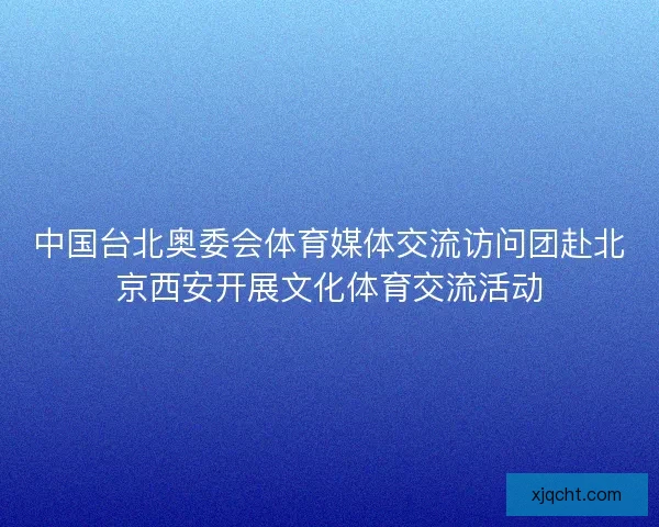 中国台北奥委会体育媒体交流访问团赴北京西安开展文化体育交流活动