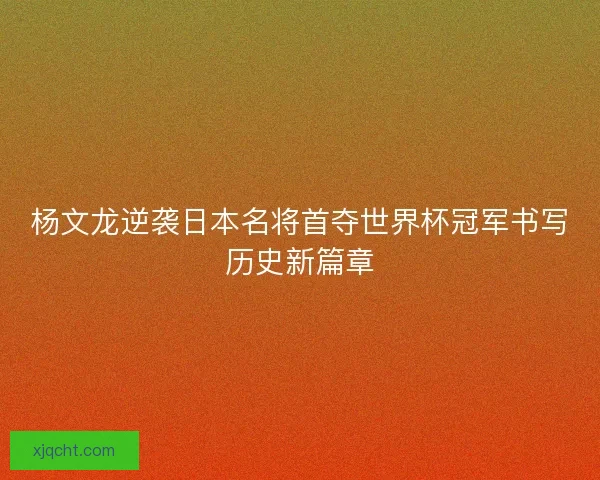 杨文龙逆袭日本名将首夺世界杯冠军书写历史新篇章