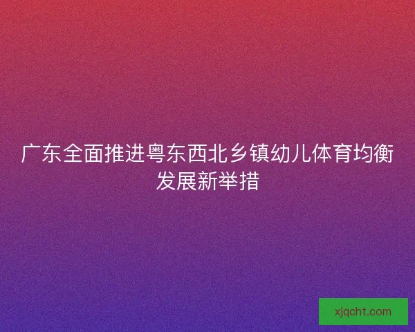 广东全面推进粤东西北乡镇幼儿体育均衡发展新举措