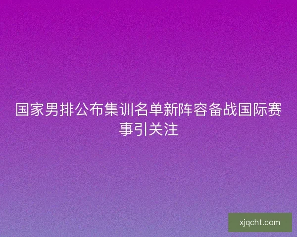 国家男排公布集训名单新阵容备战国际赛事引关注